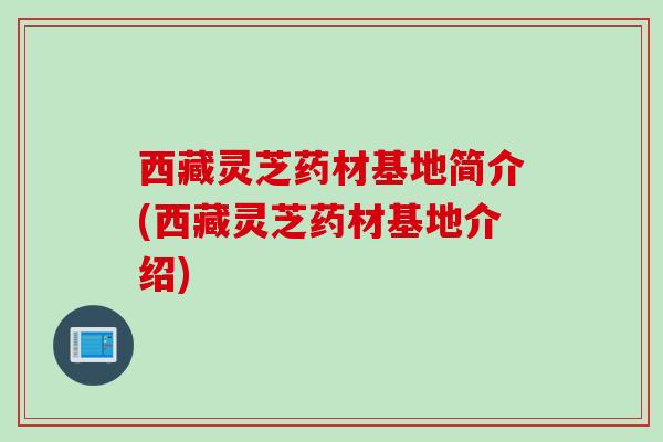 西藏灵芝药材基地简介(西藏灵芝药材基地介绍)