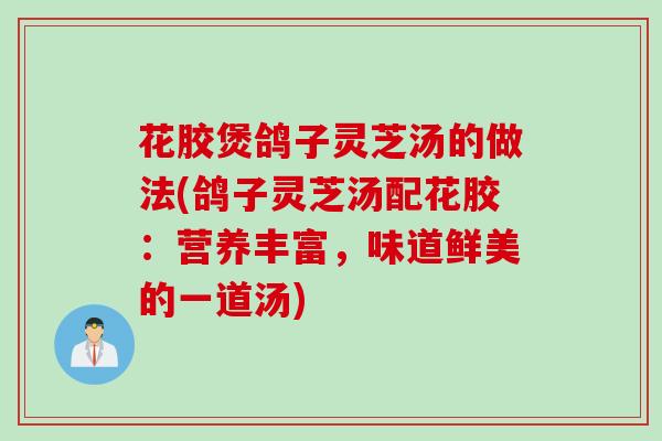 花胶煲鸽子灵芝汤的做法(鸽子灵芝汤配花胶：营养丰富，味道鲜美的一道汤)