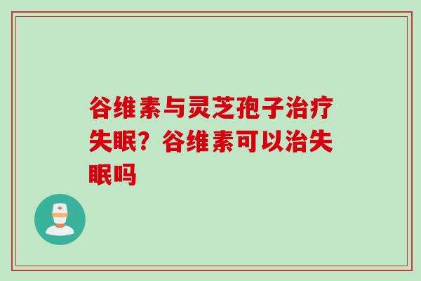 谷维素与灵芝孢子治疗失眠？谷维素可以治失眠吗