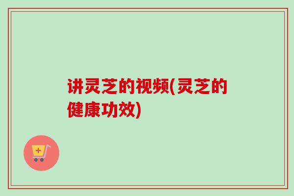 讲灵芝的视频(灵芝的健康功效)