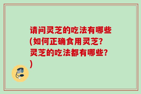 请问灵芝的吃法有哪些(如何正确食用灵芝？灵芝的吃法都有哪些？)
