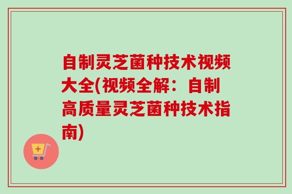 自制灵芝菌种技术视频大全(视频全解：自制高质量灵芝菌种技术指南)
