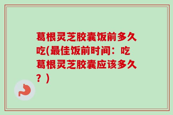 葛根灵芝胶囊饭前多久吃(佳饭前时间:吃葛根灵芝胶囊应该多久?) 葛根灵芝胶囊饭前多久吃(佳饭前时间:吃葛根灵芝胶囊应该多久?)