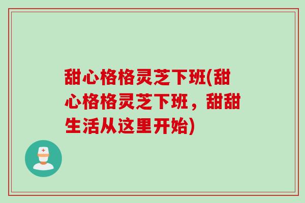 甜心格格灵芝下班(甜心格格灵芝下班，甜甜生活从这里开始)