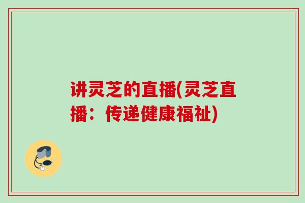 讲灵芝的直播(灵芝直播：传递健康福祉)