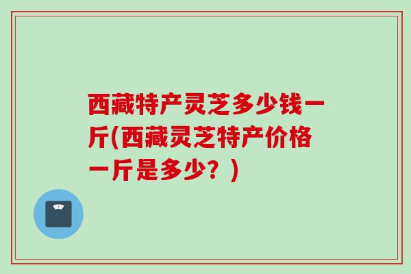 西藏特产灵芝多少钱一斤(西藏灵芝特产价格一斤是多少？)