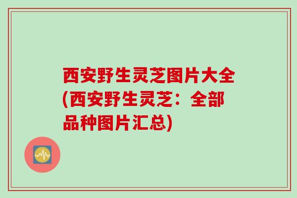 西安野生灵芝图片大全(西安野生灵芝：全部品种图片汇总)