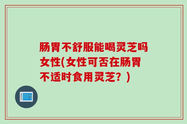肠胃不舒服能喝灵芝吗女性(女性可否在肠胃不适时食用灵芝?) 肠胃不舒服能喝灵芝吗女性(女性可否在肠胃不适时食用灵芝?)