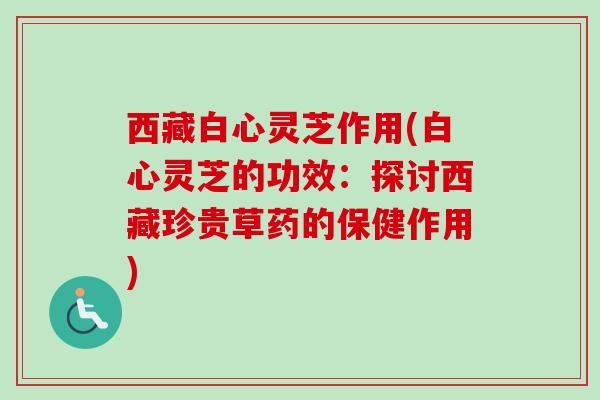 西藏白心灵芝作用(白心灵芝的功效：探讨西藏珍贵草药的保健作用)