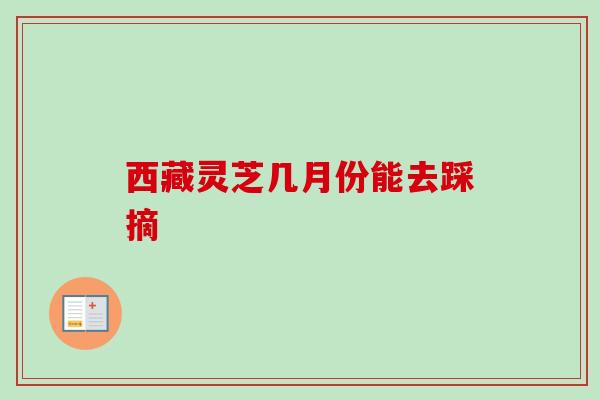 西藏灵芝几月份能去踩摘 西藏灵芝几月份能去踩摘