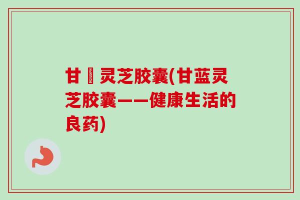甘藍灵芝胶囊(甘蓝灵芝胶囊——健康生活的良药)