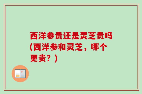 西洋参贵还是灵芝贵吗(西洋参和灵芝，哪个更贵？)