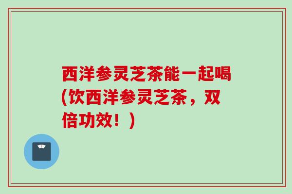 西洋参灵芝茶能一起喝(饮西洋参灵芝茶，双倍功效！)