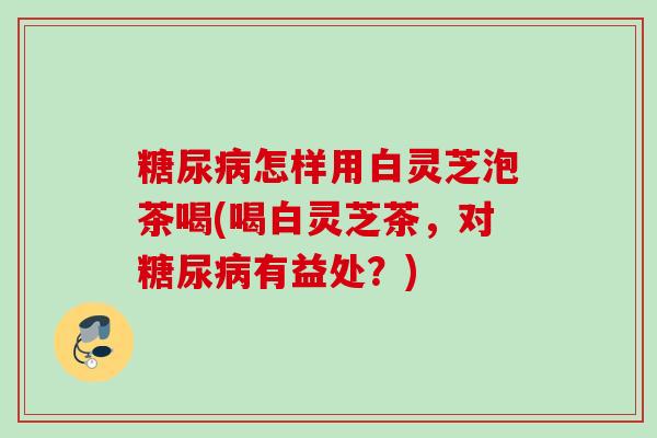 糖尿病怎样用白灵芝泡茶喝(喝白灵芝茶，对糖尿病有益处？)