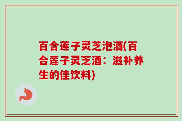 百合莲子灵芝泡酒(百合莲子灵芝酒：滋补养生的佳饮料)
