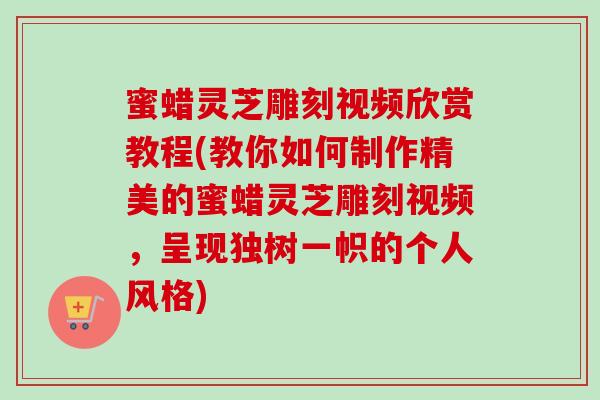 蜜蜡灵芝雕刻视频欣赏教程(教你如何制作精美的蜜蜡灵芝雕刻视频，呈现独树一帜的个人风格)