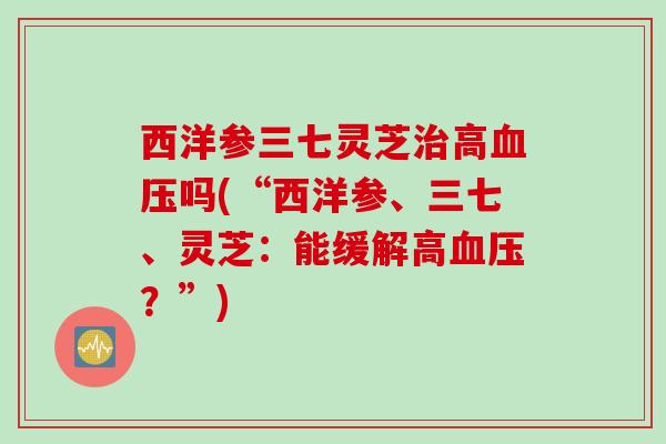 西洋参三七灵芝治高血压吗(“西洋参、三七、灵芝：能缓解高血压？”)