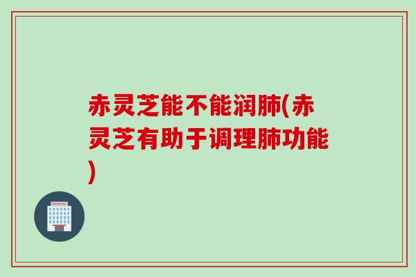 赤灵芝能不能润肺(赤灵芝有助于调理肺功能)