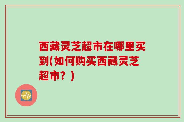 西藏灵芝超市在哪里买到(如何购买西藏灵芝超市？)