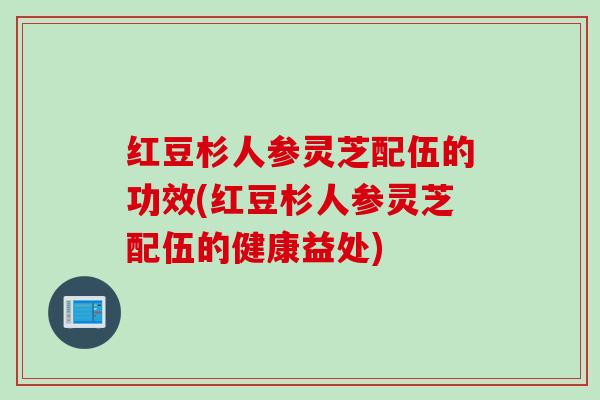 红豆杉人参灵芝配伍的功效(红豆杉人参灵芝配伍的健康益处)