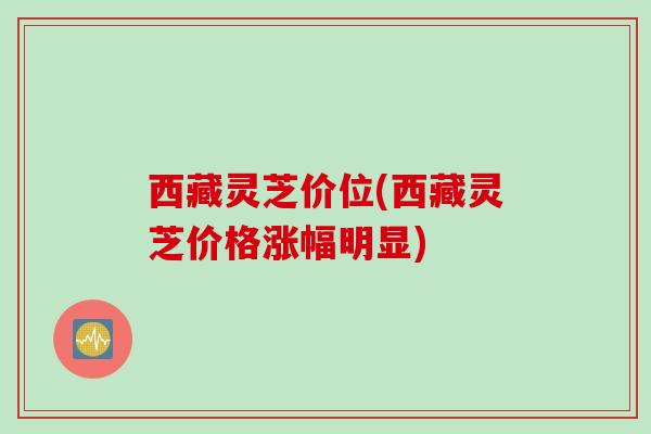西藏灵芝价位(西藏灵芝价格涨幅明显)