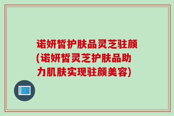 诺妍皙护肤品灵芝驻颜(诺妍皙灵芝护肤品助力肌肤实现驻颜美容)