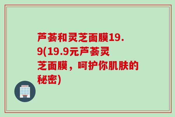 芦荟和灵芝面膜19.9(19.9元芦荟灵芝面膜，呵护你肌肤的秘密)