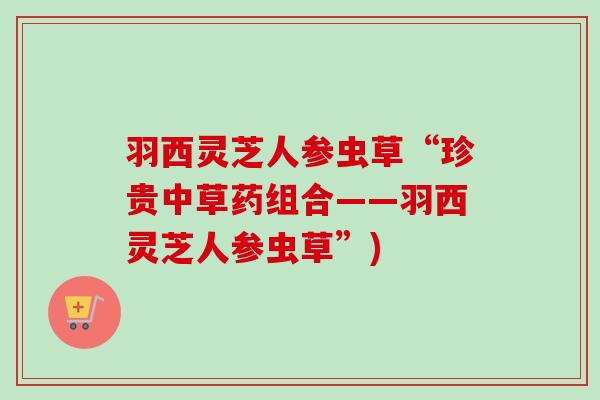 羽西灵芝人参虫草“珍贵中草药组合——羽西灵芝人参虫草”)