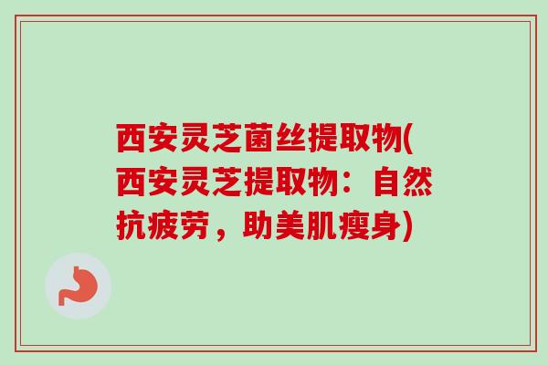 西安灵芝菌丝提取物(西安灵芝提取物：自然抗疲劳，助美肌瘦身)