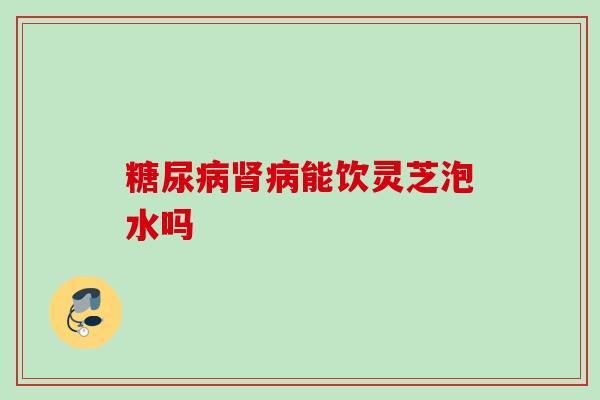 糖尿病肾病能饮灵芝泡水吗