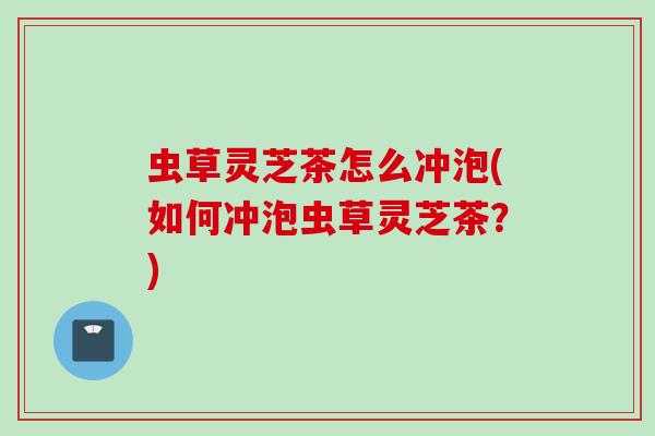 虫草灵芝茶怎么冲泡(如何冲泡虫草灵芝茶？)