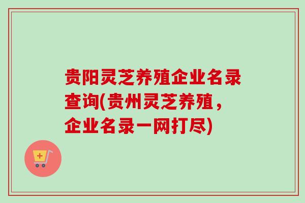 贵阳灵芝养殖企业名录查询(贵州灵芝养殖，企业名录一网打尽)
