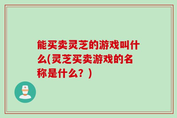能买卖灵芝的游戏叫什么(灵芝买卖游戏的名称是什么？)