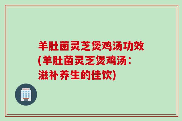 羊肚菌灵芝煲鸡汤功效(羊肚菌灵芝煲鸡汤：滋补养生的佳饮)