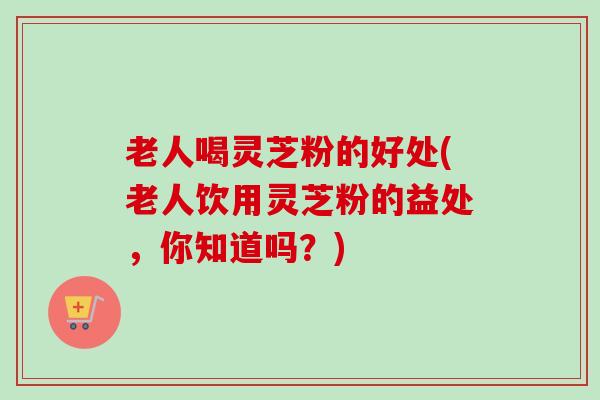 老人喝灵芝粉的好处(老人饮用灵芝粉的益处,你知道吗?) 老人喝灵芝粉的好处(老人饮用灵芝粉的益处,你知道吗?)
