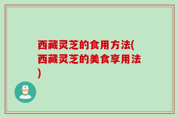 西藏灵芝的食用方法(西藏灵芝的美食享用法)