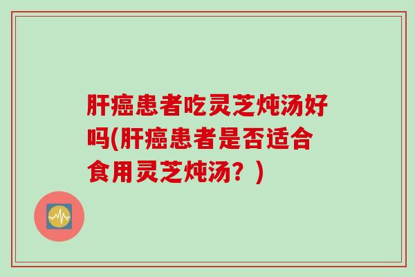 肝癌患者吃灵芝炖汤好吗(肝癌患者是否适合食用灵芝炖汤？)