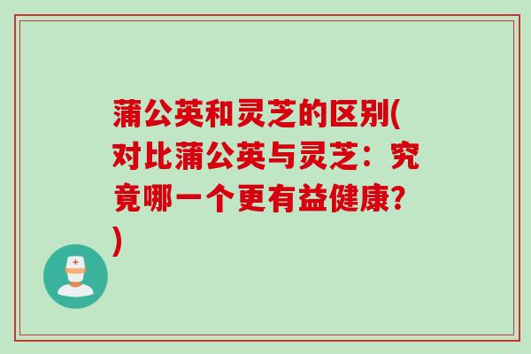 蒲公英和灵芝的区别(对比蒲公英与灵芝：究竟哪一个更有益健康？)