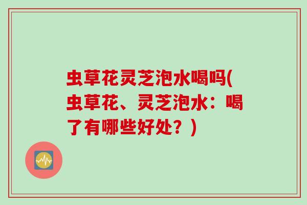 虫草花灵芝泡水喝吗(虫草花、灵芝泡水：喝了有哪些好处？)