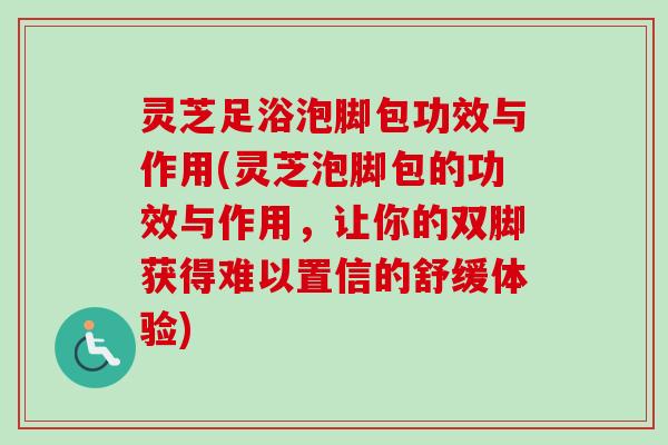 灵芝足浴泡脚包功效与作用(灵芝泡脚包的功效与作用，让你的双脚获得难以置信的舒缓体验)