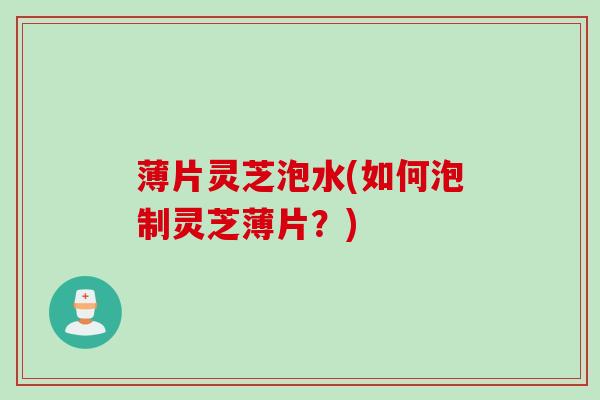 薄片灵芝泡水(如何泡制灵芝薄片？)