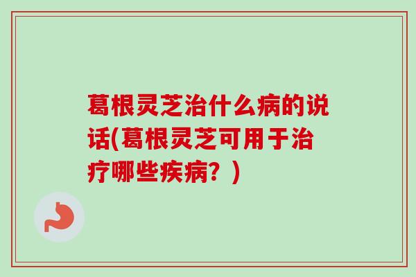 葛根灵芝治什么病的说话(葛根灵芝可用于治疗哪些疾病？)