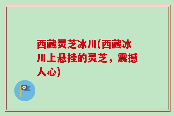 西藏灵芝冰川(西藏冰川上悬挂的灵芝，震撼人心)