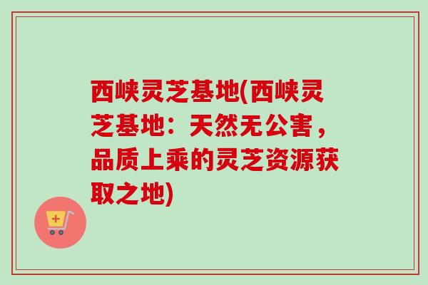 西峡灵芝基地(西峡灵芝基地：天然无公害，品质上乘的灵芝资源获取之地)