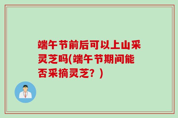 端午节前后可以上山采灵芝吗(端午节期间能否采摘灵芝？)