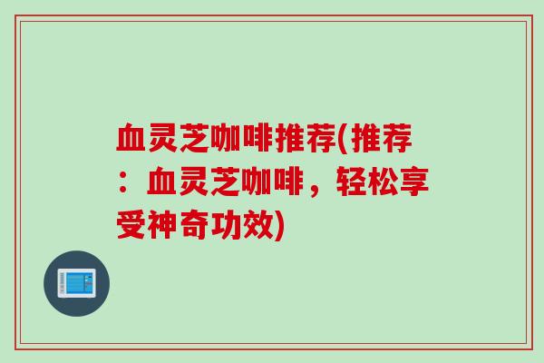 血灵芝咖啡推荐(推荐：血灵芝咖啡，轻松享受神奇功效)