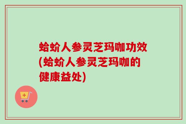 蛤蚧人参灵芝玛咖功效(蛤蚧人参灵芝玛咖的健康益处)