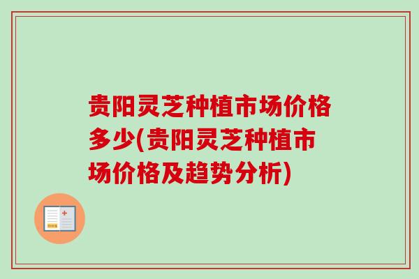 贵阳灵芝种植市场价格多少(贵阳灵芝种植市场价格及趋势分析)