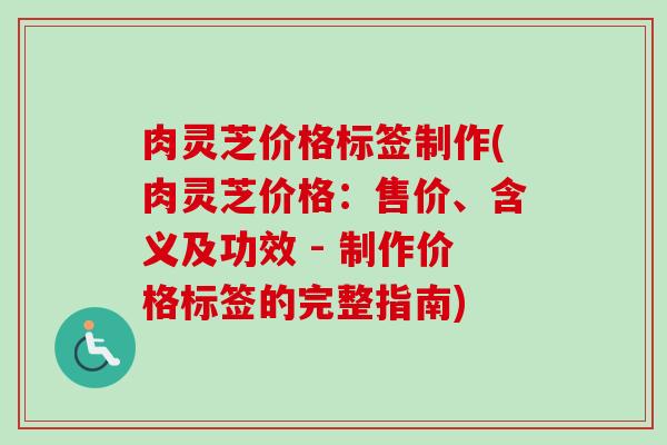 肉灵芝价格标签制作(肉灵芝价格：售价、含义及功效 - 制作价格标签的完整指南)