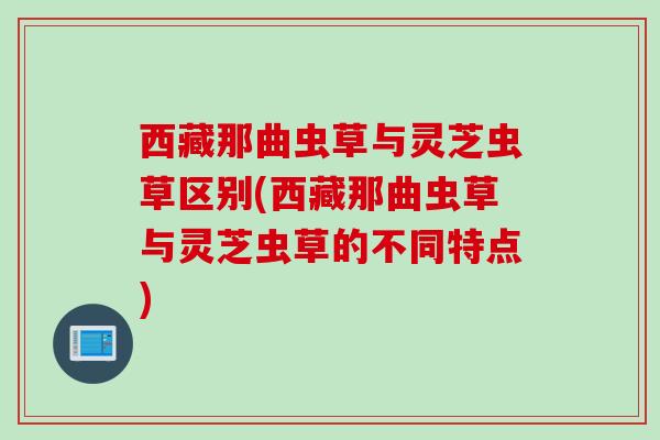 西藏那曲虫草与灵芝虫草区别(西藏那曲虫草与灵芝虫草的不同特点)